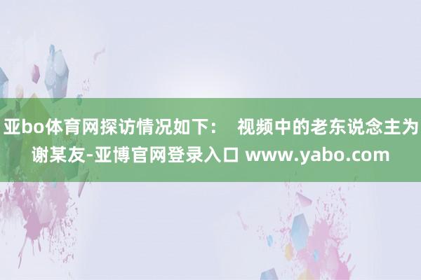亚bo体育网探访情况如下：  视频中的老东说念主为谢某友-亚博官网登录入口 www.yabo.com