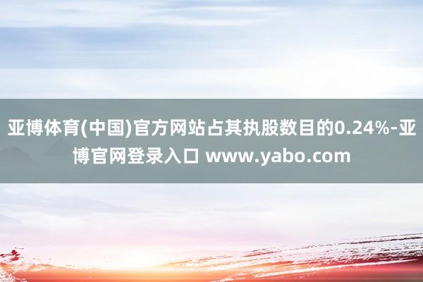 亚博体育(中国)官方网站占其执股数目的0.24%-亚博官网登录入口 www.yabo.com