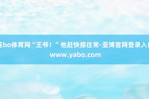 亚bo体育网“王爷！”他赶快掠往常-亚博官网登录入口 www.yabo.com