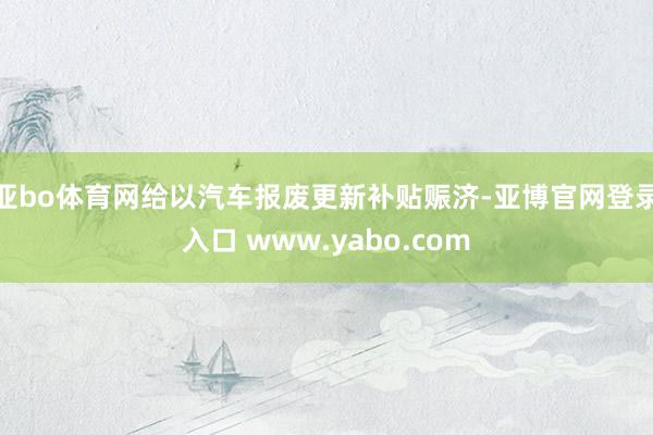 亚bo体育网给以汽车报废更新补贴赈济-亚博官网登录入口 www.yabo.com