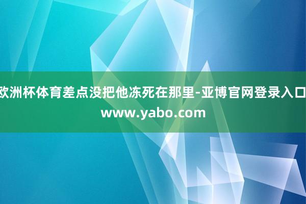 欧洲杯体育差点没把他冻死在那里-亚博官网登录入口 www.yabo.com