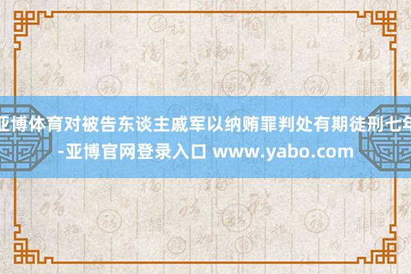 亚博体育对被告东谈主戚军以纳贿罪判处有期徒刑七年-亚博官网登录入口 www.yabo.com
