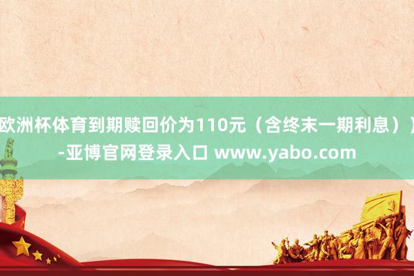 欧洲杯体育到期赎回价为110元（含终末一期利息））-亚博官网登录入口 www.yabo.com