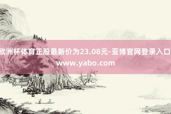 欧洲杯体育正股最新价为23.08元-亚博官网登录入口 www.yabo.com