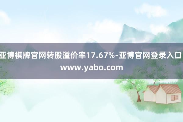 亚博棋牌官网转股溢价率17.67%-亚博官网登录入口 www.yabo.com