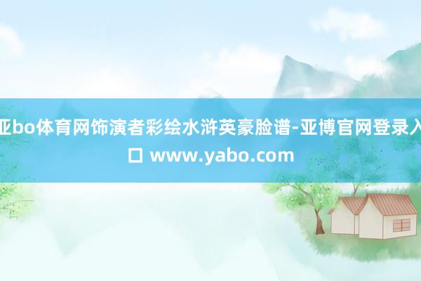 亚bo体育网饰演者彩绘水浒英豪脸谱-亚博官网登录入口 www.yabo.com