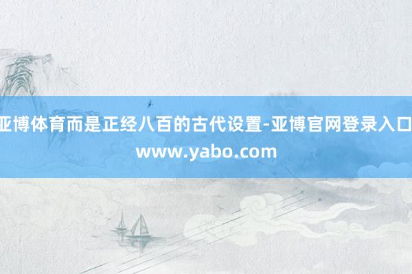亚博体育而是正经八百的古代设置-亚博官网登录入口 www.yabo.com