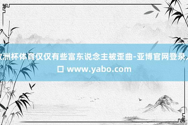 欧洲杯体育仅仅有些富东说念主被歪曲-亚博官网登录入口 www.yabo.com