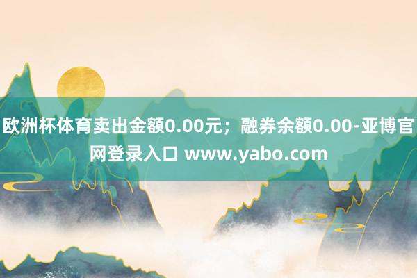 欧洲杯体育卖出金额0.00元；融券余额0.00-亚博官网登录入口 www.yabo.com