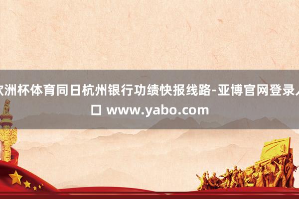 欧洲杯体育同日杭州银行功绩快报线路-亚博官网登录入口 www.yabo.com