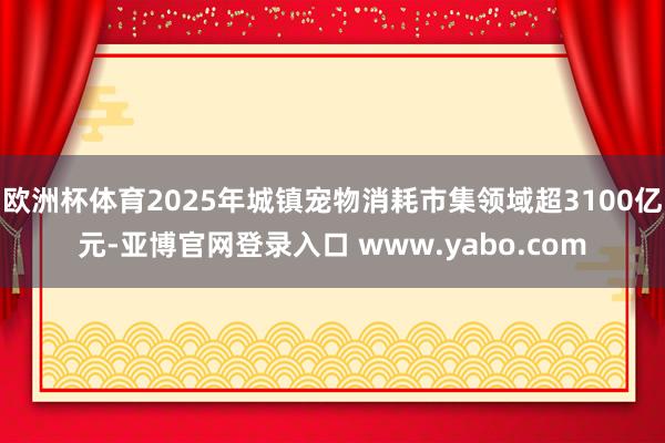 欧洲杯体育2025年城镇宠物消耗市集领域超3100亿元-亚博官网登录入口 www.yabo.com