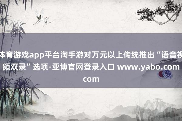 体育游戏app平台淘手游对万元以上传统推出“语音视频双录”选项-亚博官网登录入口 www.yabo.com