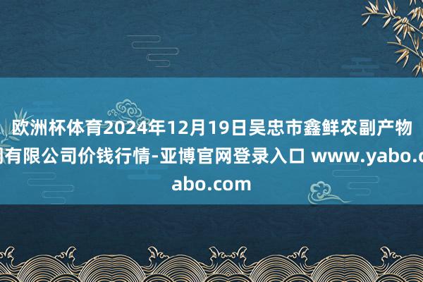 欧洲杯体育2024年12月19日吴忠市鑫鲜农副产物阛阓有限公司价钱行情-亚博官网登录入口 www.yabo.com