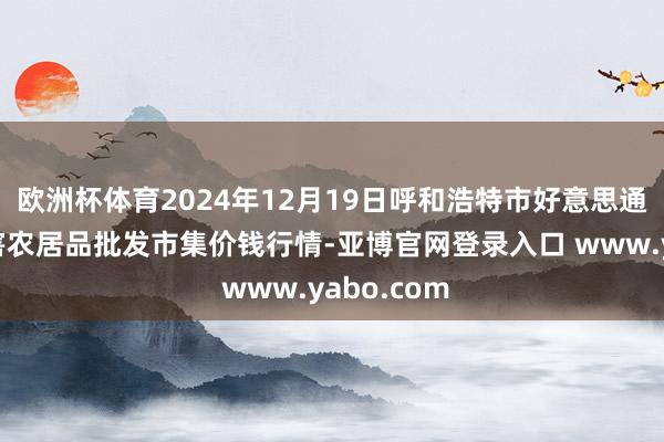 欧洲杯体育2024年12月19日呼和浩特市好意思通首府无公害农居品批发市集价钱行情-亚博官网登录入口 www.yabo.com