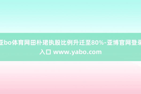 亚bo体育网田朴珺执股比例升迁至80%-亚博官网登录入口 www.yabo.com