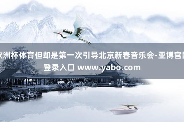 欧洲杯体育但却是第一次引导北京新春音乐会-亚博官网登录入口 www.yabo.com