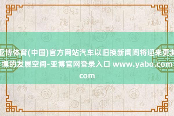 亚博体育(中国)官方网站汽车以旧换新阛阓将迎来更渊博的发展空间-亚博官网登录入口 www.yabo.com