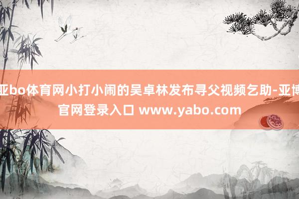 亚bo体育网小打小闹的吴卓林发布寻父视频乞助-亚博官网登录入口 www.yabo.com