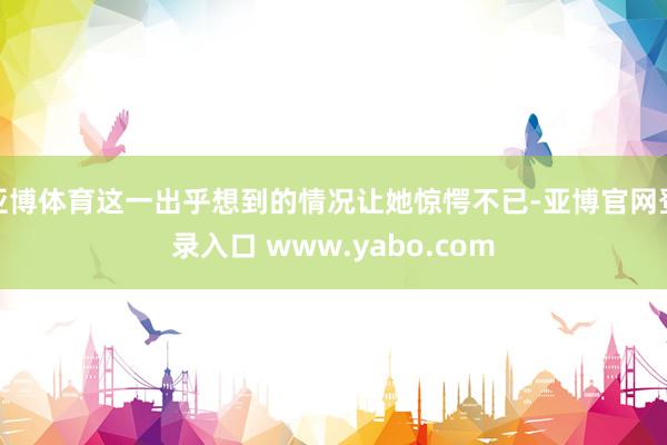亚博体育这一出乎想到的情况让她惊愕不已-亚博官网登录入口 www.yabo.com