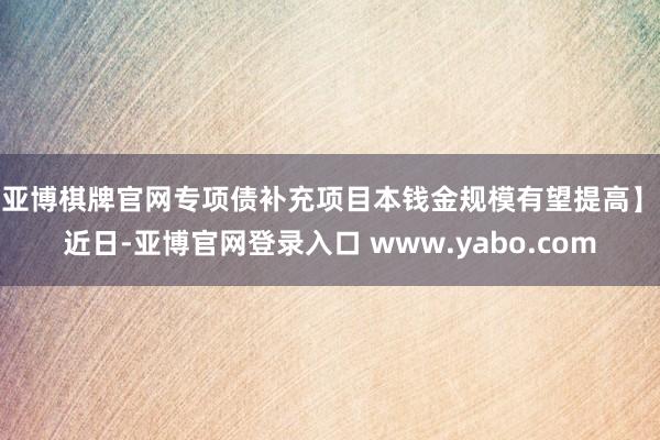 亚博棋牌官网专项债补充项目本钱金规模有望提高】 近日-亚博官网登录入口 www.yabo.com