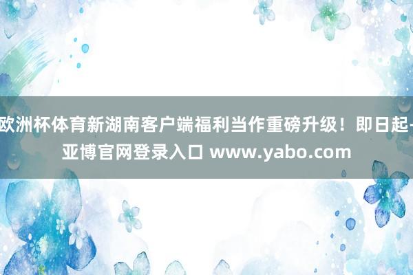 欧洲杯体育新湖南客户端福利当作重磅升级！即日起-亚博官网登录入口 www.yabo.com