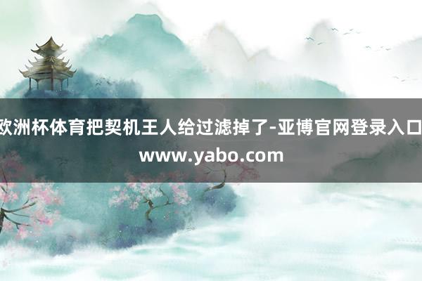 欧洲杯体育把契机王人给过滤掉了-亚博官网登录入口 www.yabo.com