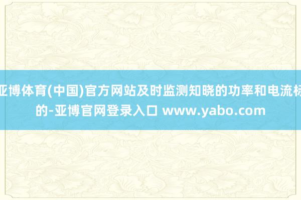 亚博体育(中国)官方网站及时监测知晓的功率和电流标的-亚博官网登录入口 www.yabo.com