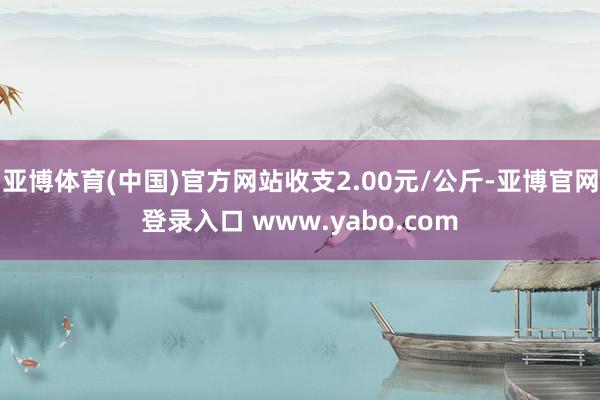 亚博体育(中国)官方网站收支2.00元/公斤-亚博官网登录入口 www.yabo.com