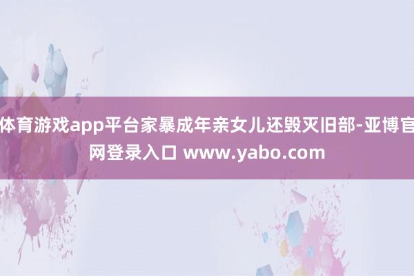 体育游戏app平台家暴成年亲女儿还毁灭旧部-亚博官网登录入口 www.yabo.com