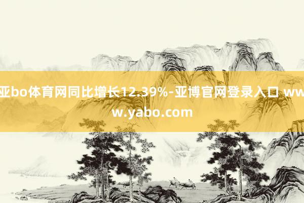 亚bo体育网同比增长12.39%-亚博官网登录入口 www.yabo.com
