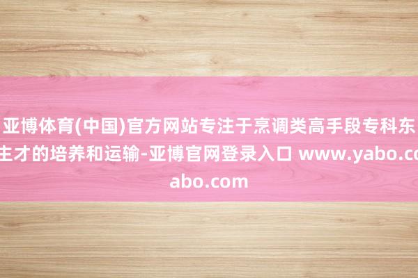 亚博体育(中国)官方网站专注于烹调类高手段专科东谈主才的培养和运输-亚博官网登录入口 www.yabo.com