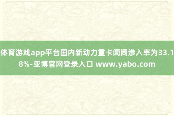 体育游戏app平台国内新动力重卡阛阓渗入率为33.18%-亚博官网登录入口 www.yabo.com