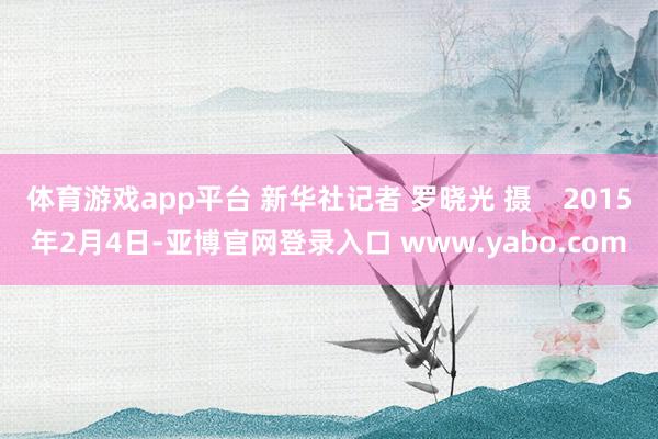 体育游戏app平台 新华社记者 罗晓光 摄    2015年2月4日-亚博官网登录入口 www.yabo.com