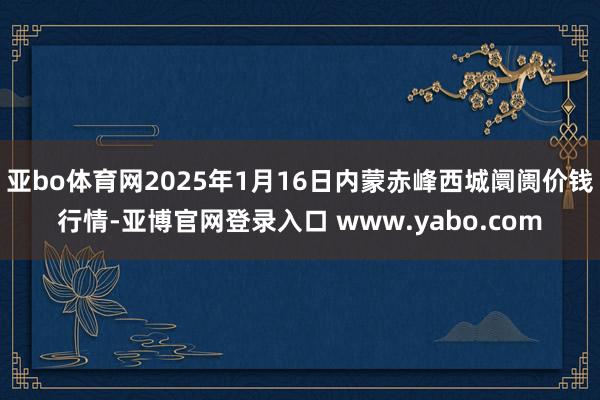 亚bo体育网2025年1月16日内蒙赤峰西城阛阓价钱行情-亚博官网登录入口 www.yabo.com