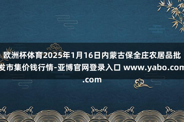 欧洲杯体育2025年1月16日内蒙古保全庄农居品批发市集价钱行情-亚博官网登录入口 www.yabo.com