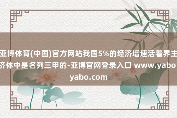 亚博体育(中国)官方网站我国5%的经济增速活着界主要经济体中是名列三甲的-亚博官网登录入口 www.yabo.com