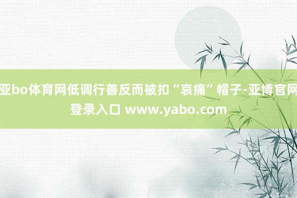 亚bo体育网低调行善反而被扣“哀痛”帽子-亚博官网登录入口 www.yabo.com