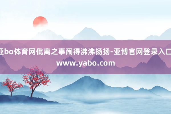 亚bo体育网仳离之事闹得沸沸扬扬-亚博官网登录入口 www.yabo.com