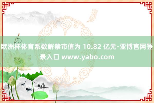 欧洲杯体育系数解禁市值为 10.82 亿元-亚博官网登录入口 www.yabo.com