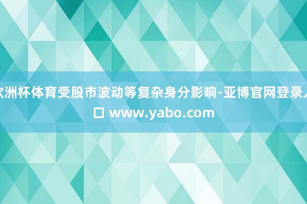 欧洲杯体育受股市波动等复杂身分影响-亚博官网登录入口 www.yabo.com