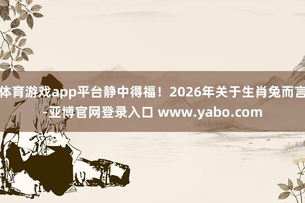 体育游戏app平台静中得福!2026年关于生肖兔而言-亚博官网登录入口 www.yabo.com