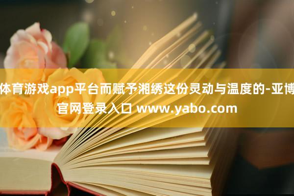 体育游戏app平台而赋予湘绣这份灵动与温度的-亚博官网登录入口 www.yabo.com
