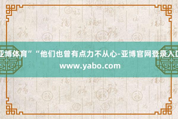 亚博体育”“他们也曾有点力不从心-亚博官网登录入口 www.yabo.com