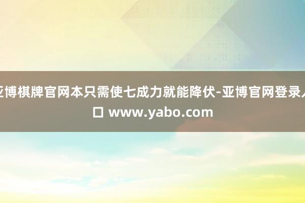 亚博棋牌官网本只需使七成力就能降伏-亚博官网登录入口 www.yabo.com