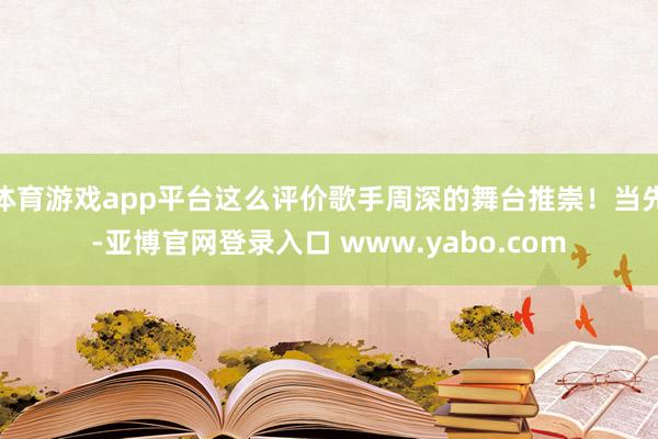 体育游戏app平台这么评价歌手周深的舞台推崇！当先-亚博官网登录入口 www.yabo.com