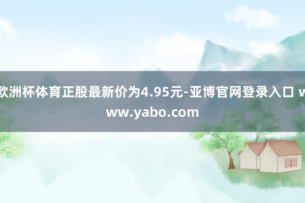 欧洲杯体育正股最新价为4.95元-亚博官网登录入口 www.yabo.com