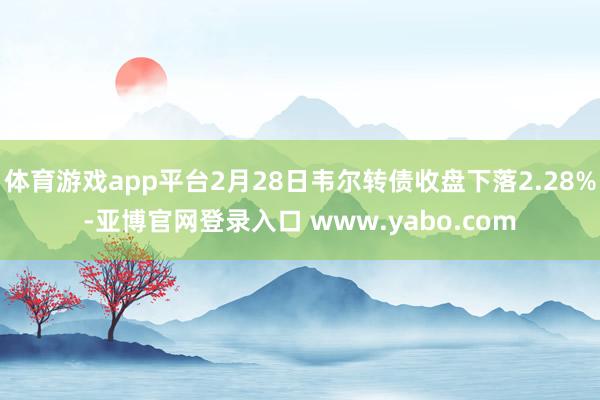 体育游戏app平台2月28日韦尔转债收盘下落2.28%-亚博官网登录入口 www.yabo.com