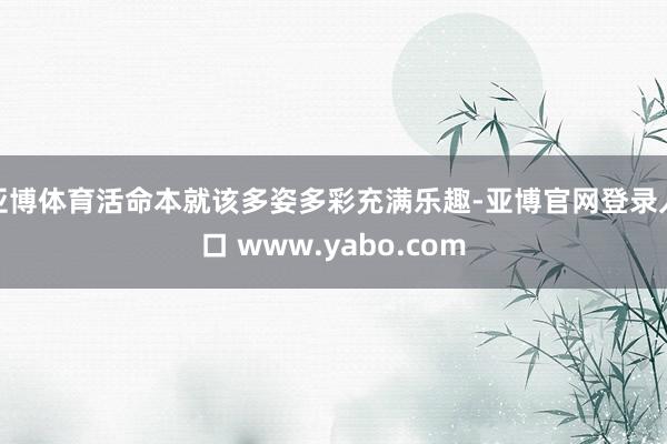 亚博体育活命本就该多姿多彩充满乐趣-亚博官网登录入口 www.yabo.com