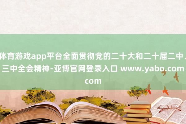 体育游戏app平台全面贯彻党的二十大和二十届二中、三中全会精神-亚博官网登录入口 www.yabo.com