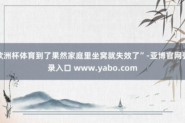 欧洲杯体育到了果然家庭里坐窝就失效了”-亚博官网登录入口 www.yabo.com